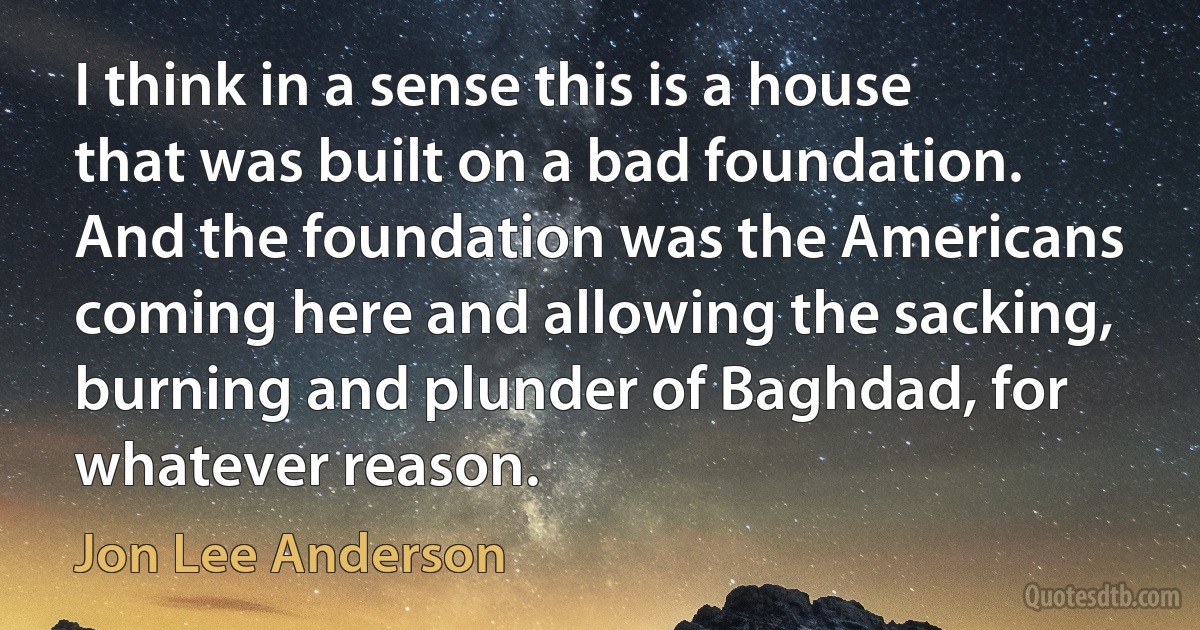 I think in a sense this is a house that was built on a bad foundation. And the foundation was the Americans coming here and allowing the sacking, burning and plunder of Baghdad, for whatever reason. (Jon Lee Anderson)