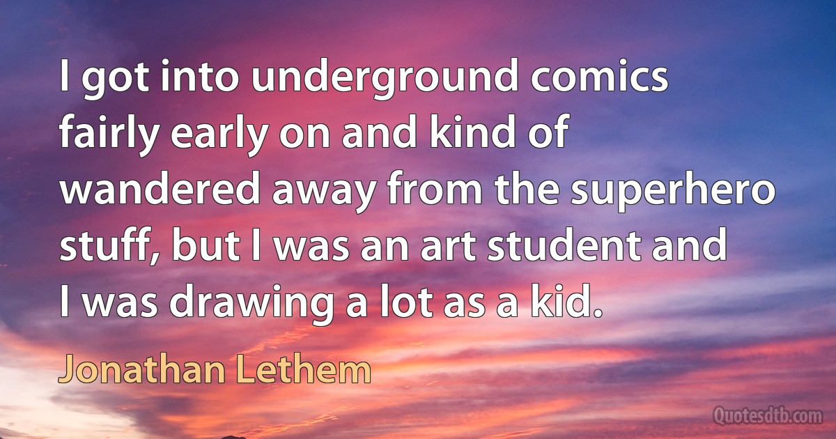 I got into underground comics fairly early on and kind of wandered away from the superhero stuff, but I was an art student and I was drawing a lot as a kid. (Jonathan Lethem)