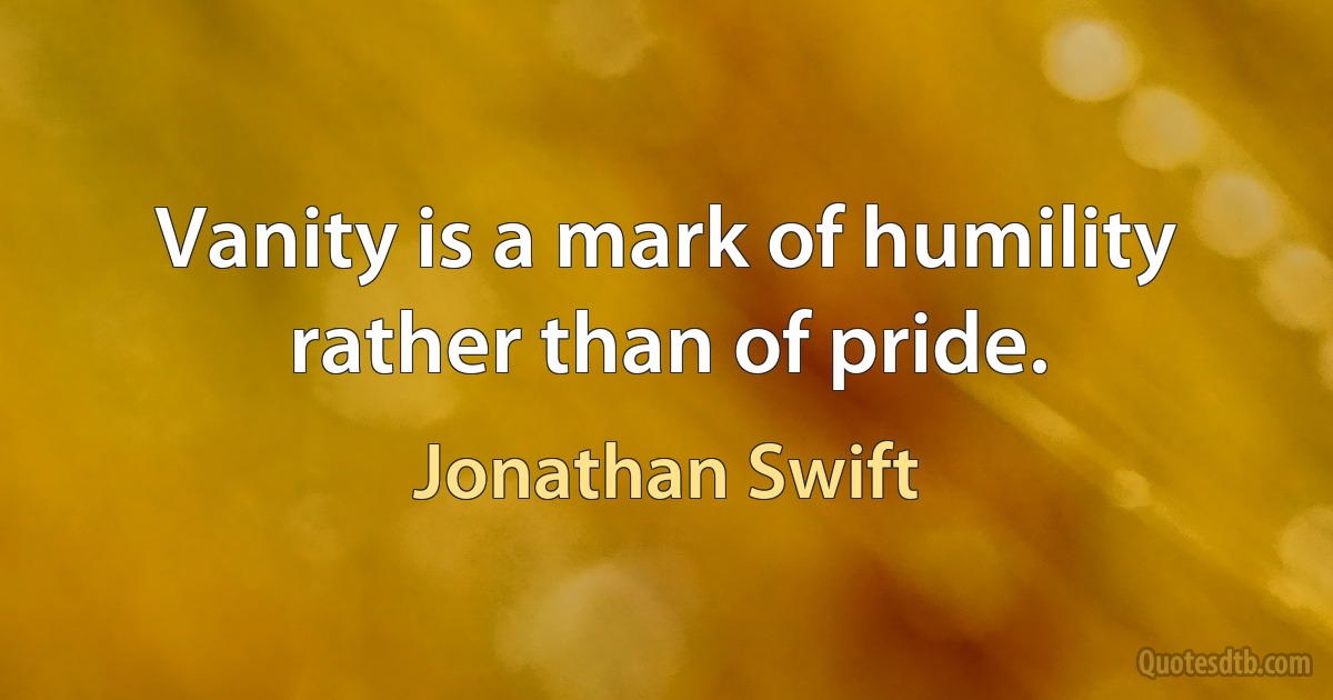 Vanity is a mark of humility rather than of pride. (Jonathan Swift)