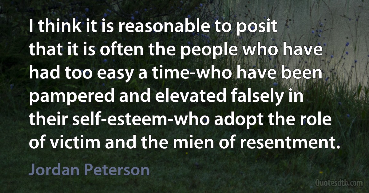 I think it is reasonable to posit that it is often the people who have had too easy a time-who have been pampered and elevated falsely in their self-esteem-who adopt the role of victim and the mien of resentment. (Jordan Peterson)