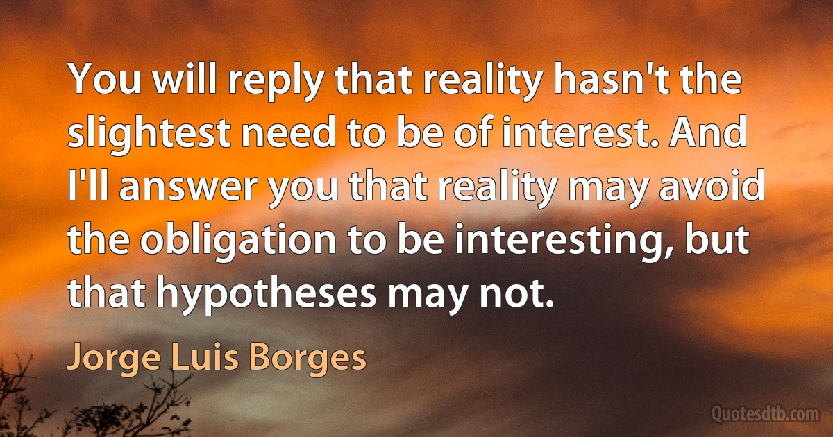 You will reply that reality hasn't the slightest need to be of interest. And I'll answer you that reality may avoid the obligation to be interesting, but that hypotheses may not. (Jorge Luis Borges)