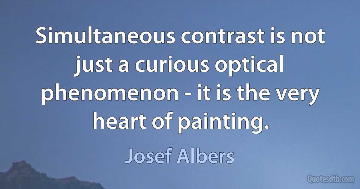 Simultaneous contrast is not just a curious optical phenomenon - it is the very heart of painting. (Josef Albers)