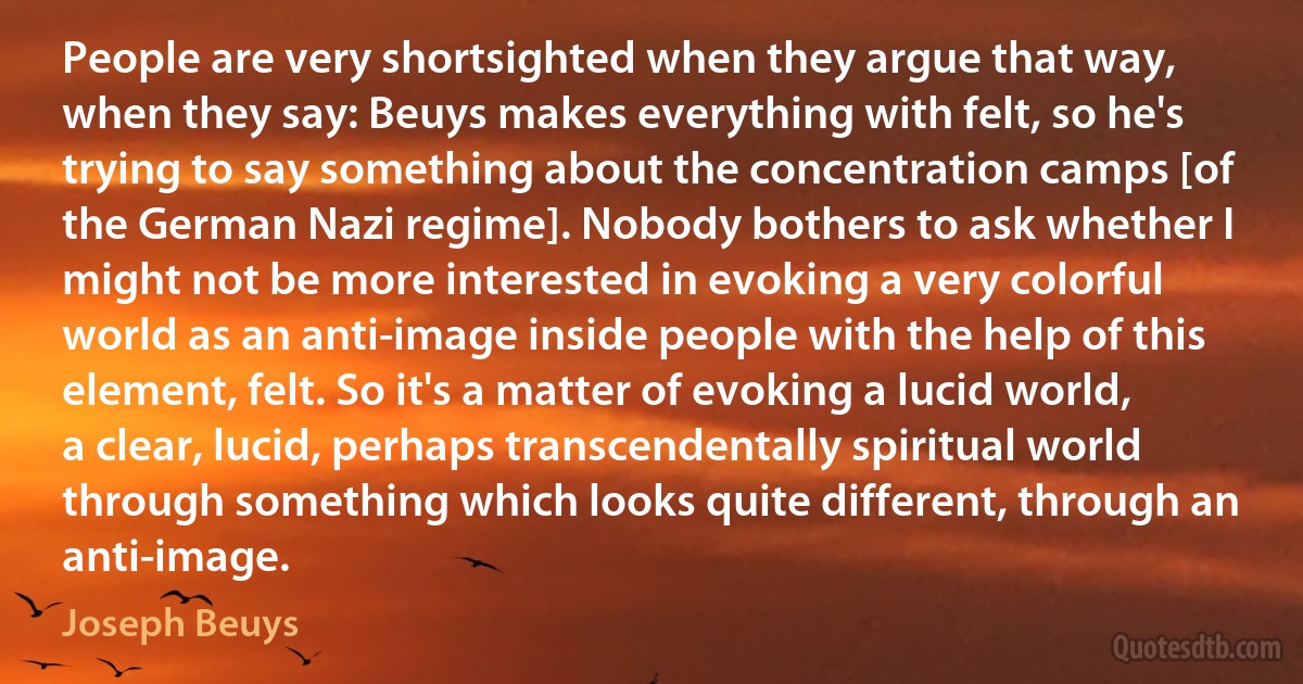 People are very shortsighted when they argue that way, when they say: Beuys makes everything with felt, so he's trying to say something about the concentration camps [of the German Nazi regime]. Nobody bothers to ask whether I might not be more interested in evoking a very colorful world as an anti-image inside people with the help of this element, felt. So it's a matter of evoking a lucid world, a clear, lucid, perhaps transcendentally spiritual world through something which looks quite different, through an anti-image. (Joseph Beuys)