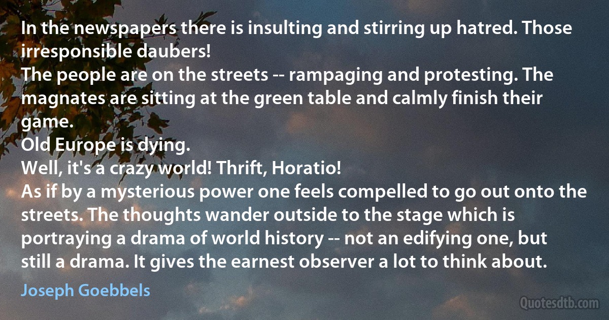 In the newspapers there is insulting and stirring up hatred. Those irresponsible daubers!
The people are on the streets -- rampaging and protesting. The magnates are sitting at the green table and calmly finish their game.
Old Europe is dying.
Well, it's a crazy world! Thrift, Horatio!
As if by a mysterious power one feels compelled to go out onto the streets. The thoughts wander outside to the stage which is portraying a drama of world history -- not an edifying one, but still a drama. It gives the earnest observer a lot to think about. (Joseph Goebbels)