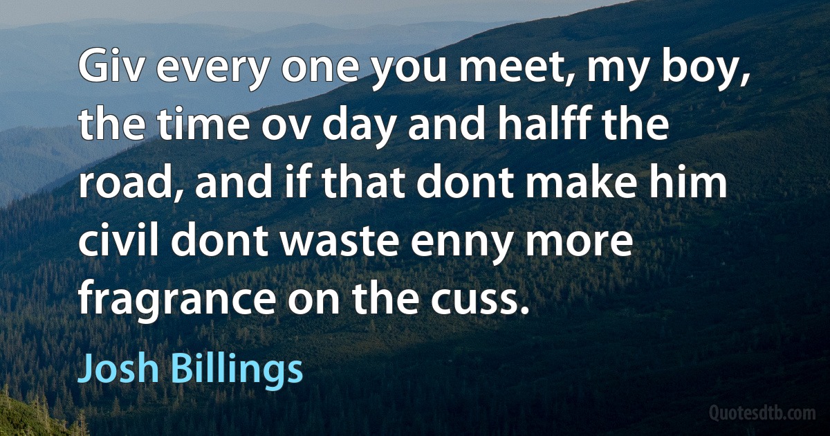 Giv every one you meet, my boy, the time ov day and halff the road, and if that dont make him civil dont waste enny more fragrance on the cuss. (Josh Billings)