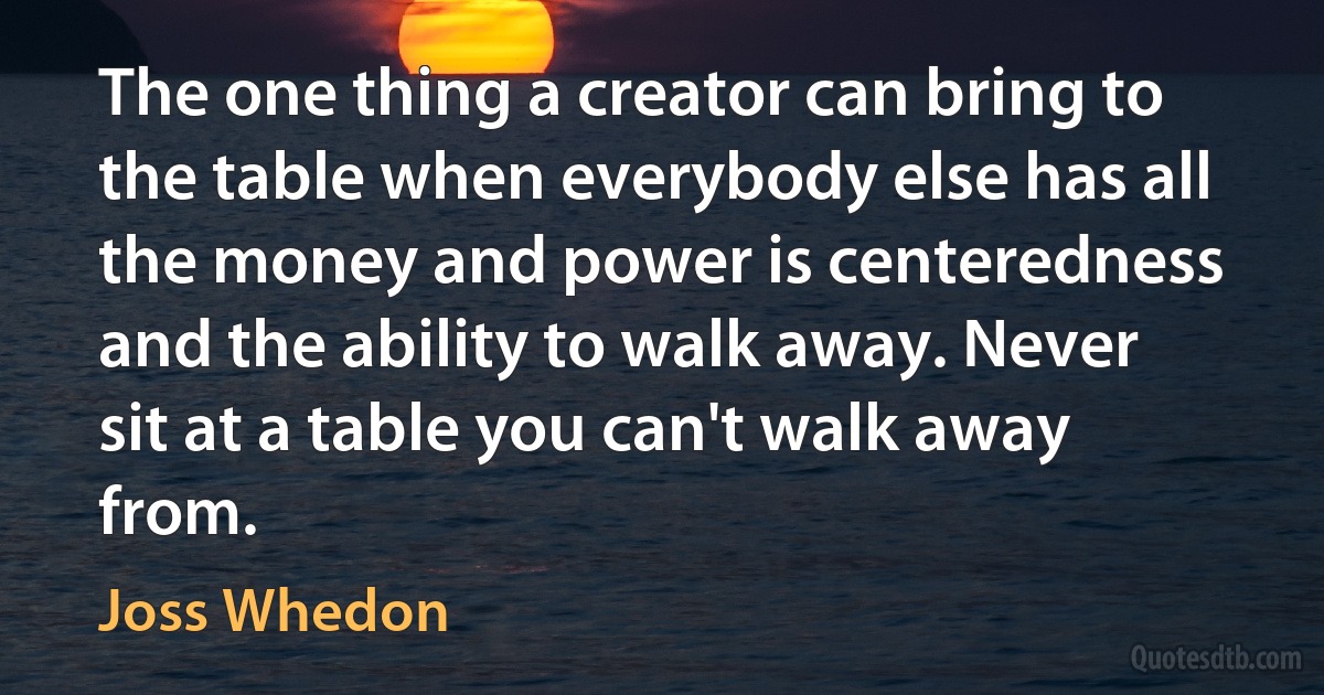 The one thing a creator can bring to the table when everybody else has all the money and power is centeredness and the ability to walk away. Never sit at a table you can't walk away from. (Joss Whedon)