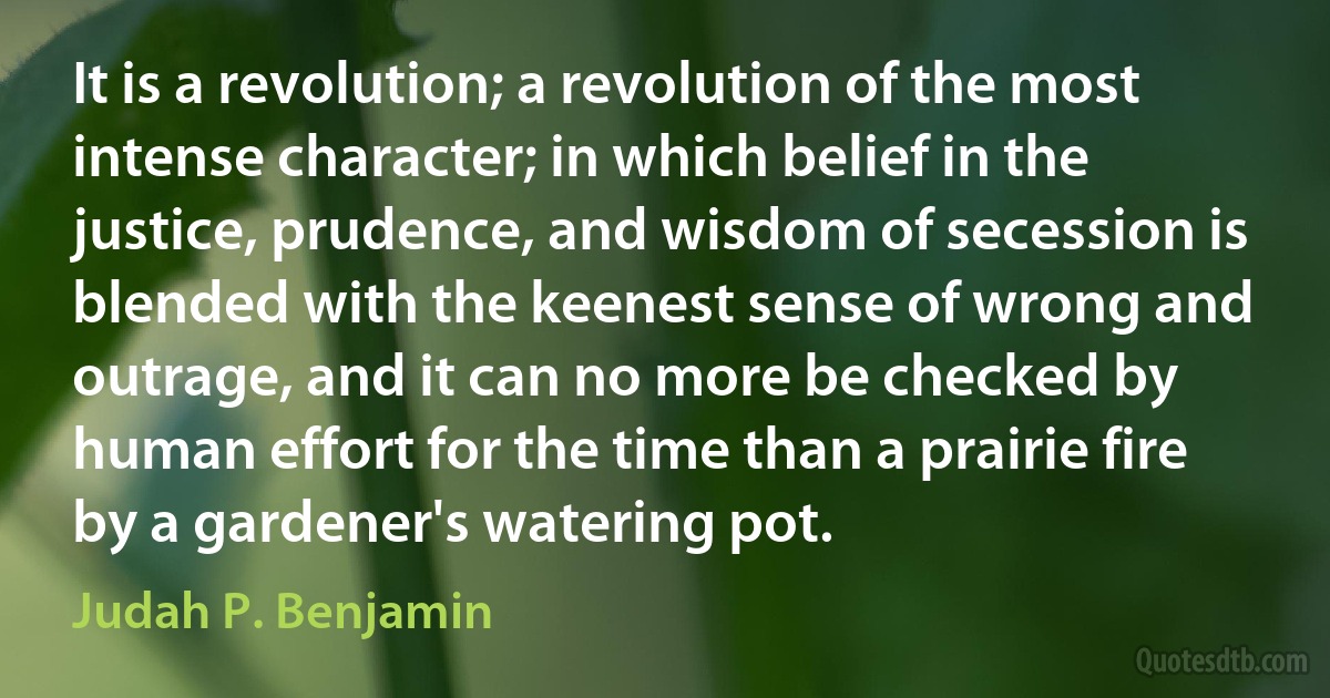 It is a revolution; a revolution of the most intense character; in which belief in the justice, prudence, and wisdom of secession is blended with the keenest sense of wrong and outrage, and it can no more be checked by human effort for the time than a prairie fire by a gardener's watering pot. (Judah P. Benjamin)