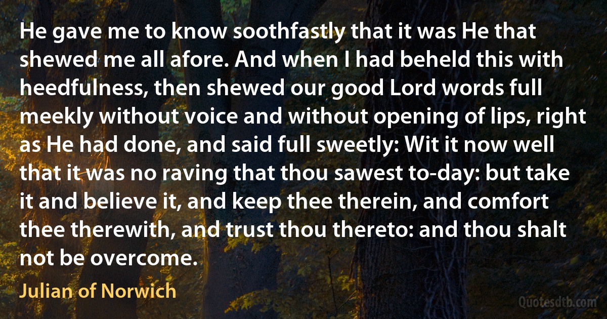 He gave me to know soothfastly that it was He that shewed me all afore. And when I had beheld this with heedfulness, then shewed our good Lord words full meekly without voice and without opening of lips, right as He had done, and said full sweetly: Wit it now well that it was no raving that thou sawest to-day: but take it and believe it, and keep thee therein, and comfort thee therewith, and trust thou thereto: and thou shalt not be overcome. (Julian of Norwich)