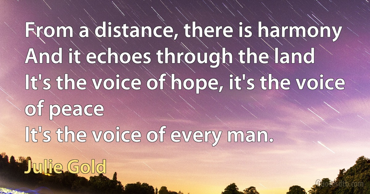 From a distance, there is harmony
And it echoes through the land
It's the voice of hope, it's the voice of peace
It's the voice of every man. (Julie Gold)