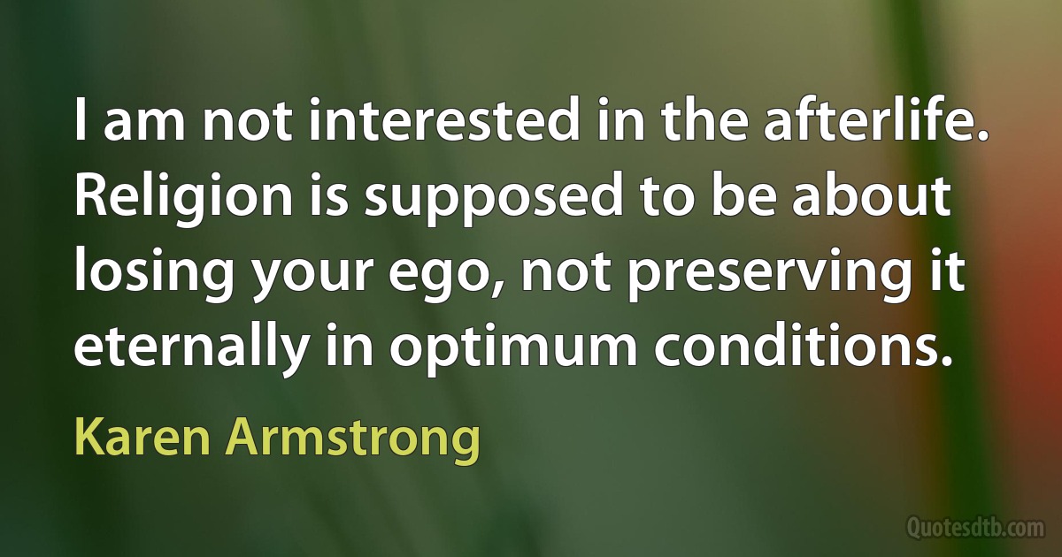 I am not interested in the afterlife. Religion is supposed to be about losing your ego, not preserving it eternally in optimum conditions. (Karen Armstrong)