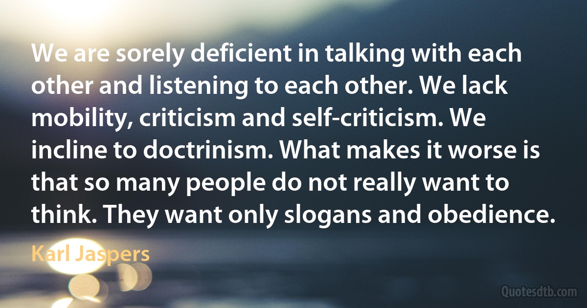 We are sorely deficient in talking with each other and listening to each other. We lack mobility, criticism and self-criticism. We incline to doctrinism. What makes it worse is that so many people do not really want to think. They want only slogans and obedience. (Karl Jaspers)