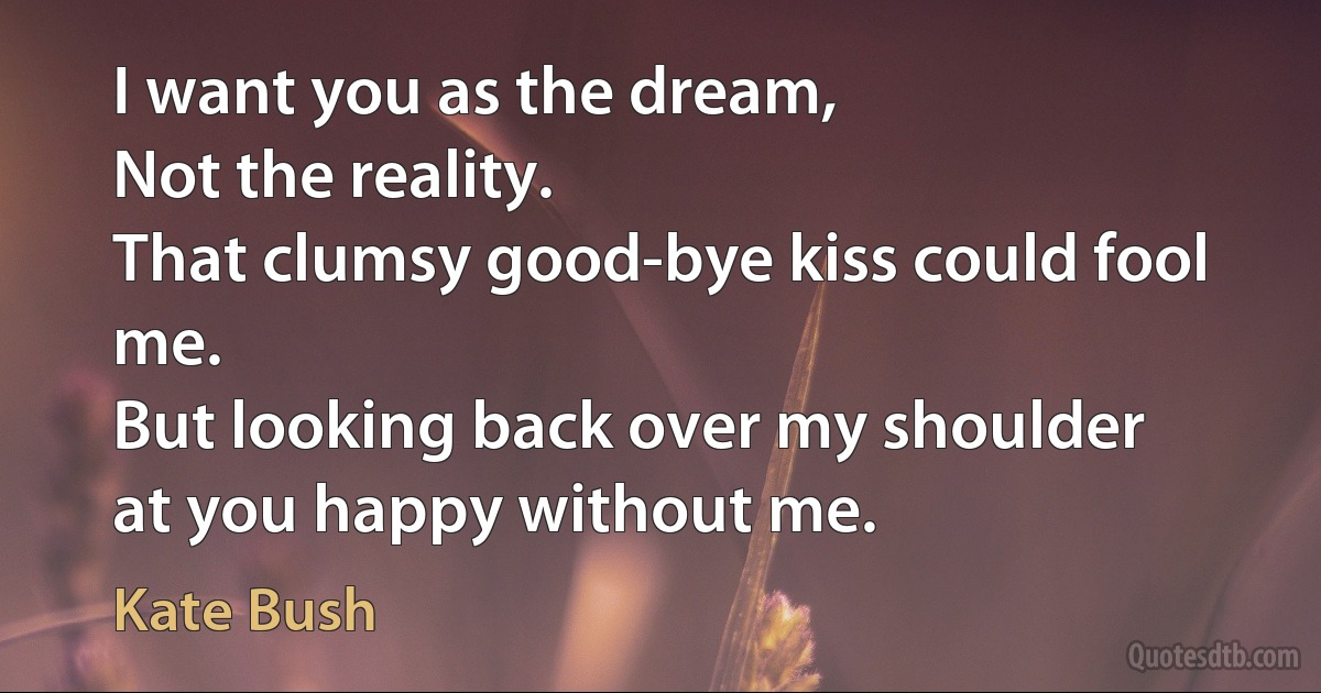 I want you as the dream,
Not the reality.
That clumsy good-bye kiss could fool me.
But looking back over my shoulder
at you happy without me. (Kate Bush)