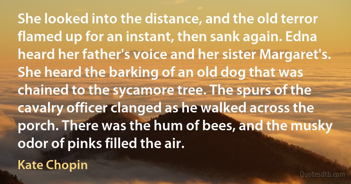 She looked into the distance, and the old terror flamed up for an instant, then sank again. Edna heard her father's voice and her sister Margaret's. She heard the barking of an old dog that was chained to the sycamore tree. The spurs of the cavalry officer clanged as he walked across the porch. There was the hum of bees, and the musky odor of pinks filled the air. (Kate Chopin)