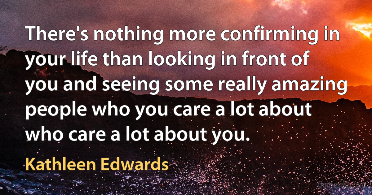 There's nothing more confirming in your life than looking in front of you and seeing some really amazing people who you care a lot about who care a lot about you. (Kathleen Edwards)