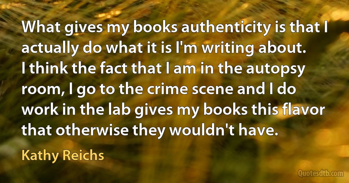 What gives my books authenticity is that I actually do what it is I'm writing about. I think the fact that I am in the autopsy room, I go to the crime scene and I do work in the lab gives my books this flavor that otherwise they wouldn't have. (Kathy Reichs)