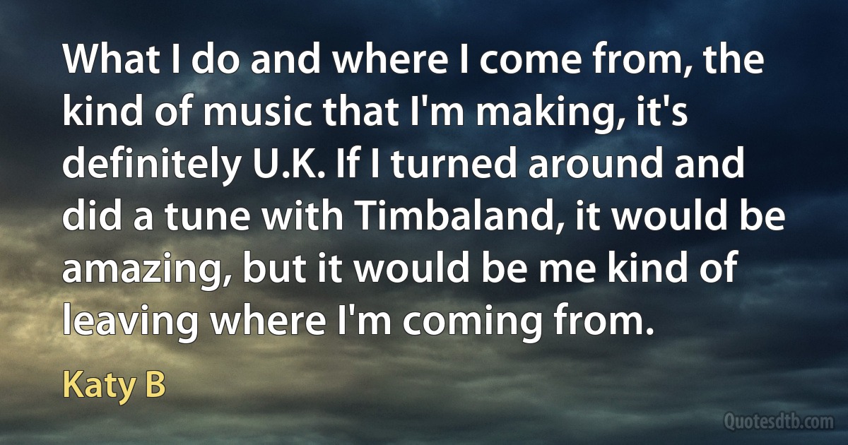 What I do and where I come from, the kind of music that I'm making, it's definitely U.K. If I turned around and did a tune with Timbaland, it would be amazing, but it would be me kind of leaving where I'm coming from. (Katy B)