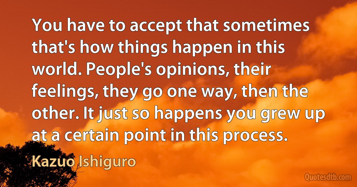 You have to accept that sometimes that's how things happen in this world. People's opinions, their feelings, they go one way, then the other. It just so happens you grew up at a certain point in this process. (Kazuo Ishiguro)