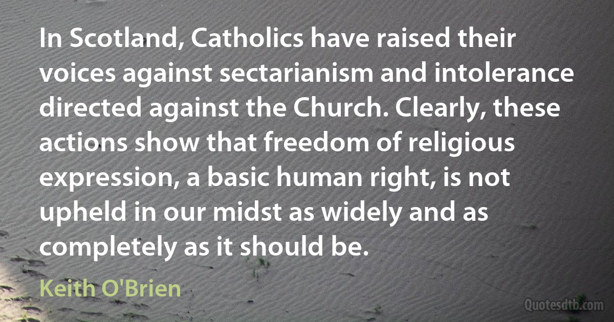 In Scotland, Catholics have raised their voices against sectarianism and intolerance directed against the Church. Clearly, these actions show that freedom of religious expression, a basic human right, is not upheld in our midst as widely and as completely as it should be. (Keith O'Brien)