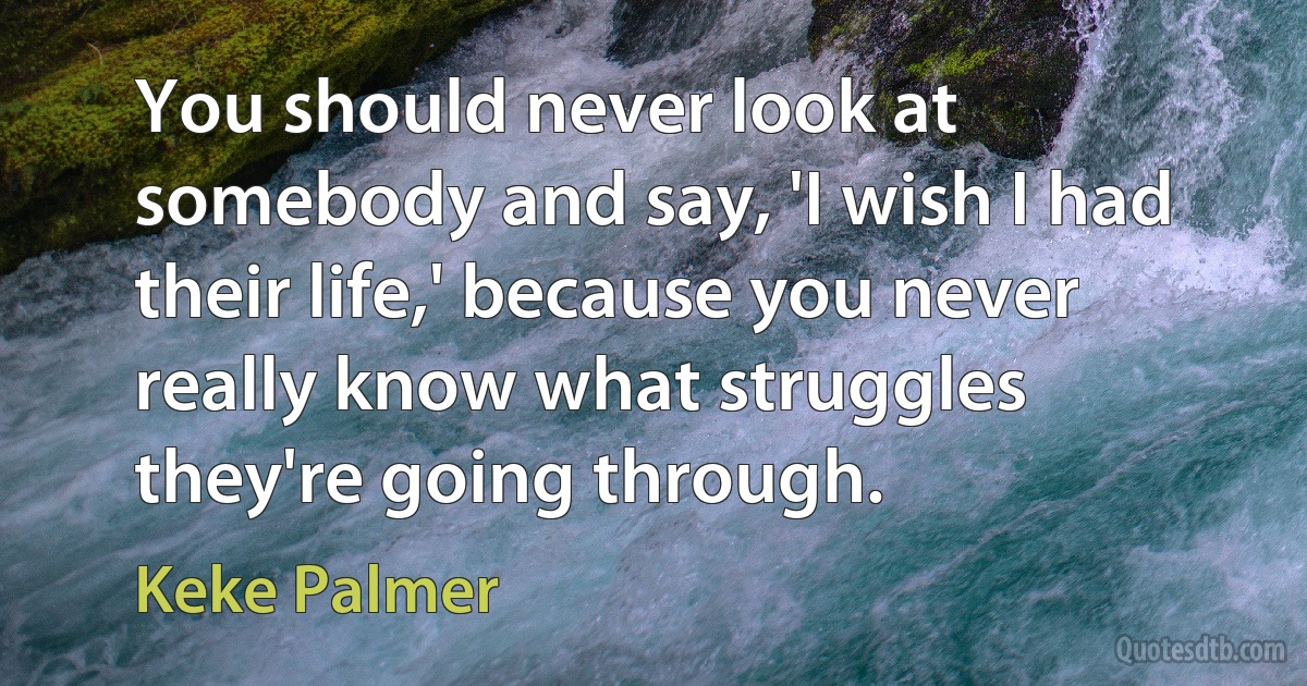 You should never look at somebody and say, 'I wish I had their life,' because you never really know what struggles they're going through. (Keke Palmer)