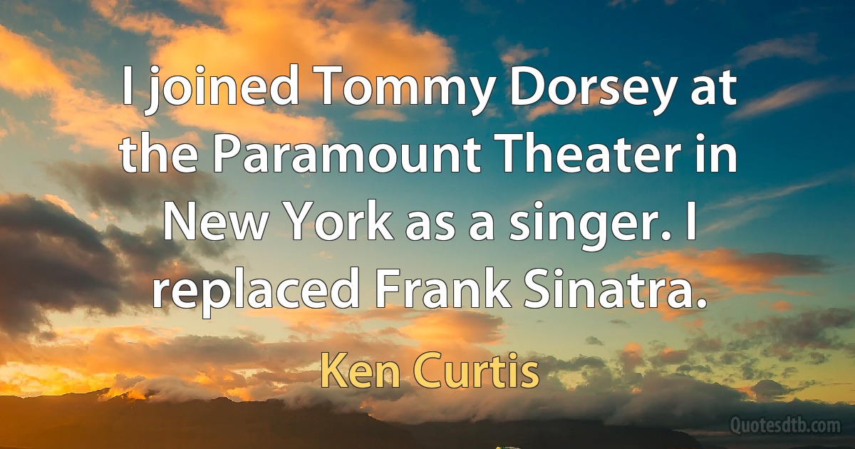 I joined Tommy Dorsey at the Paramount Theater in New York as a singer. I replaced Frank Sinatra. (Ken Curtis)