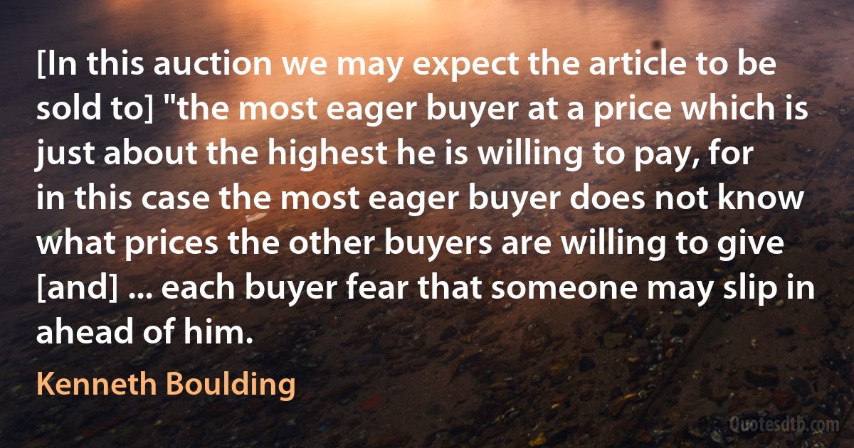 [In this auction we may expect the article to be sold to] "the most eager buyer at a price which is just about the highest he is willing to pay, for in this case the most eager buyer does not know what prices the other buyers are willing to give [and] ... each buyer fear that someone may slip in ahead of him. (Kenneth Boulding)