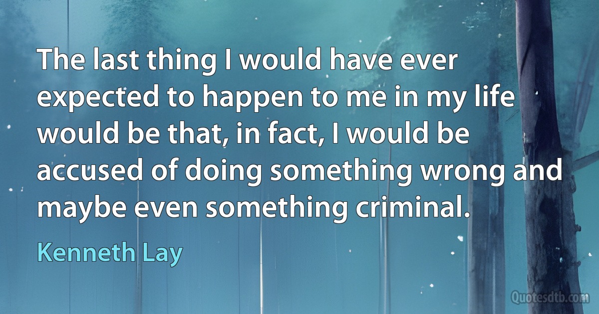 The last thing I would have ever expected to happen to me in my life would be that, in fact, I would be accused of doing something wrong and maybe even something criminal. (Kenneth Lay)