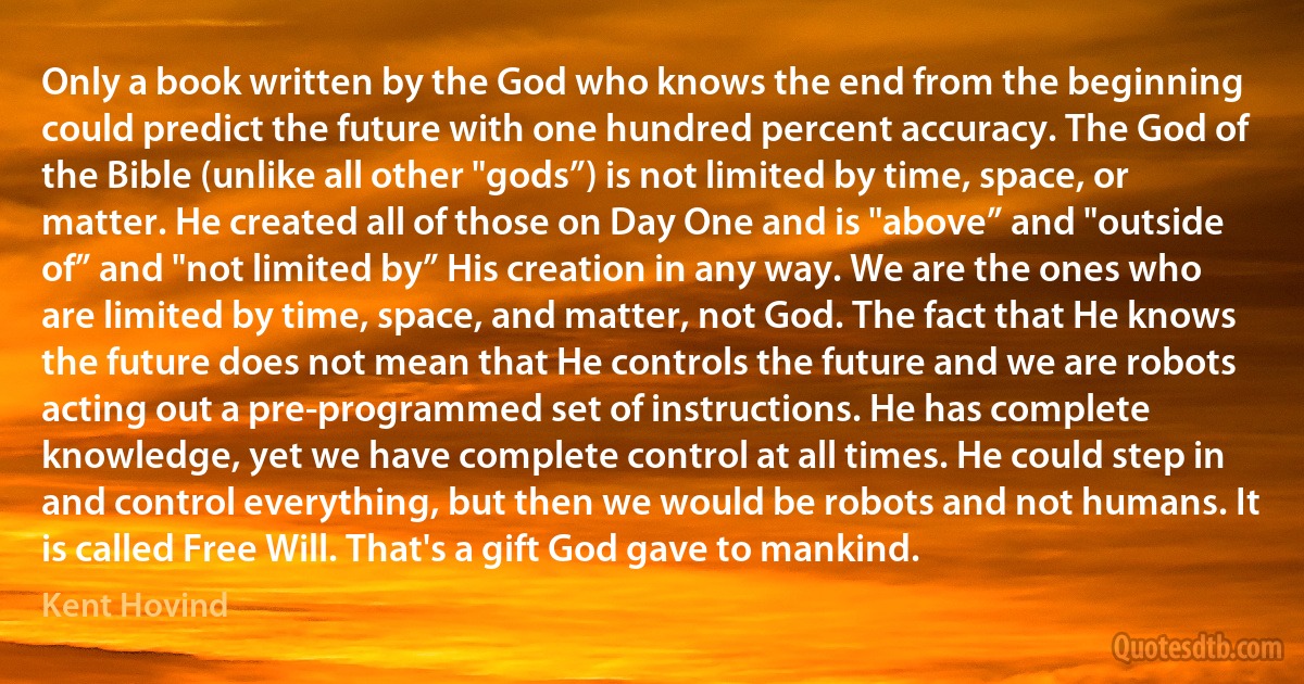 Only a book written by the God who knows the end from the beginning could predict the future with one hundred percent accuracy. The God of the Bible (unlike all other "gods”) is not limited by time, space, or matter. He created all of those on Day One and is "above” and "outside of” and "not limited by” His creation in any way. We are the ones who are limited by time, space, and matter, not God. The fact that He knows the future does not mean that He controls the future and we are robots acting out a pre-programmed set of instructions. He has complete knowledge, yet we have complete control at all times. He could step in and control everything, but then we would be robots and not humans. It is called Free Will. That's a gift God gave to mankind. (Kent Hovind)