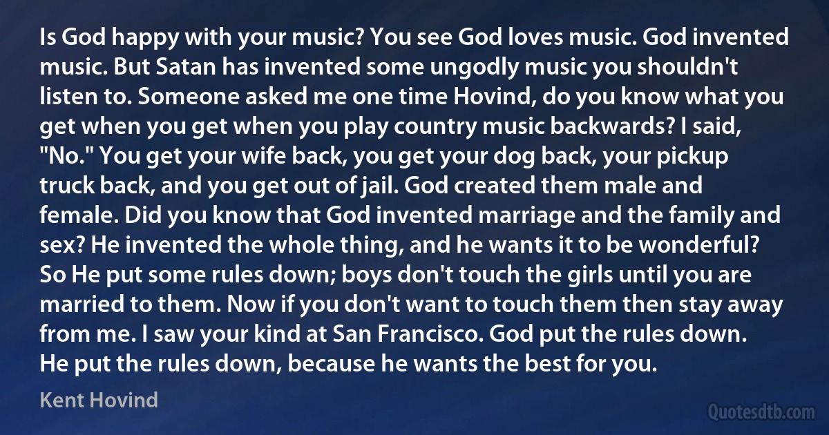 Is God happy with your music? You see God loves music. God invented music. But Satan has invented some ungodly music you shouldn't listen to. Someone asked me one time Hovind, do you know what you get when you get when you play country music backwards? I said, "No." You get your wife back, you get your dog back, your pickup truck back, and you get out of jail. God created them male and female. Did you know that God invented marriage and the family and sex? He invented the whole thing, and he wants it to be wonderful? So He put some rules down; boys don't touch the girls until you are married to them. Now if you don't want to touch them then stay away from me. I saw your kind at San Francisco. God put the rules down. He put the rules down, because he wants the best for you. (Kent Hovind)