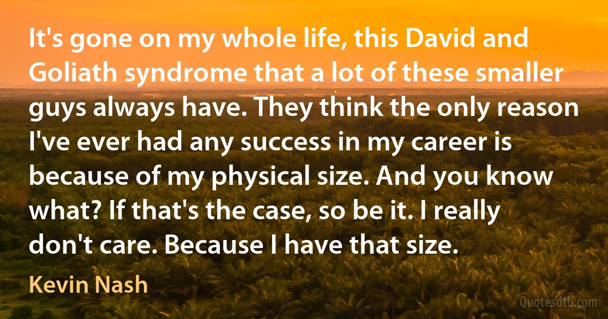 It's gone on my whole life, this David and Goliath syndrome that a lot of these smaller guys always have. They think the only reason I've ever had any success in my career is because of my physical size. And you know what? If that's the case, so be it. I really don't care. Because I have that size. (Kevin Nash)