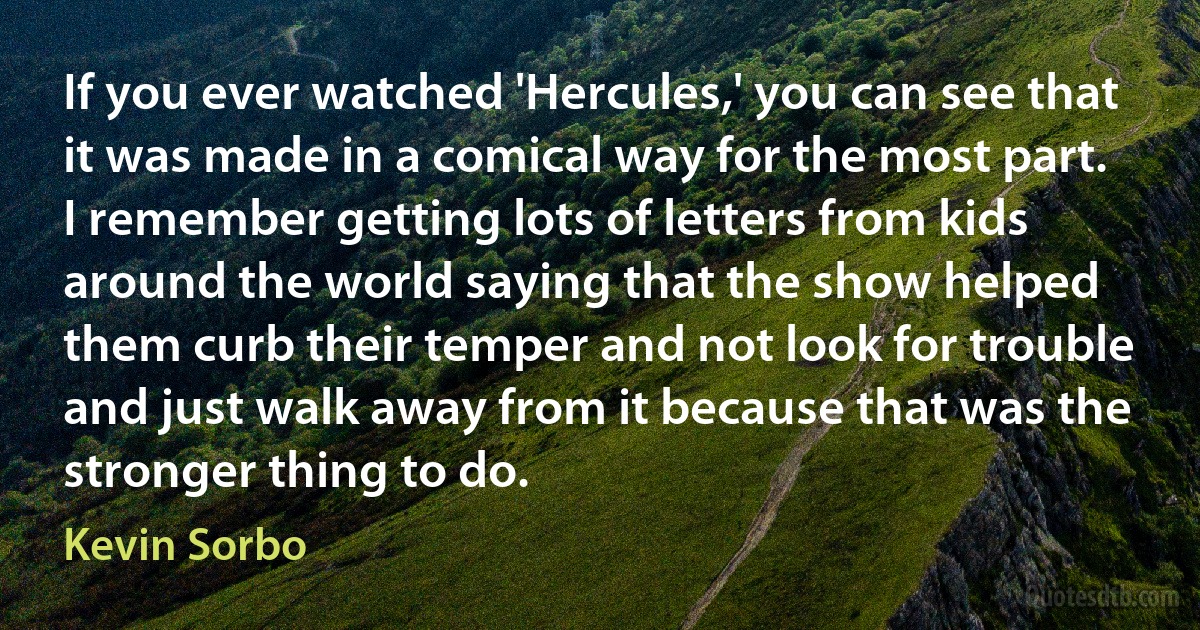 If you ever watched 'Hercules,' you can see that it was made in a comical way for the most part. I remember getting lots of letters from kids around the world saying that the show helped them curb their temper and not look for trouble and just walk away from it because that was the stronger thing to do. (Kevin Sorbo)