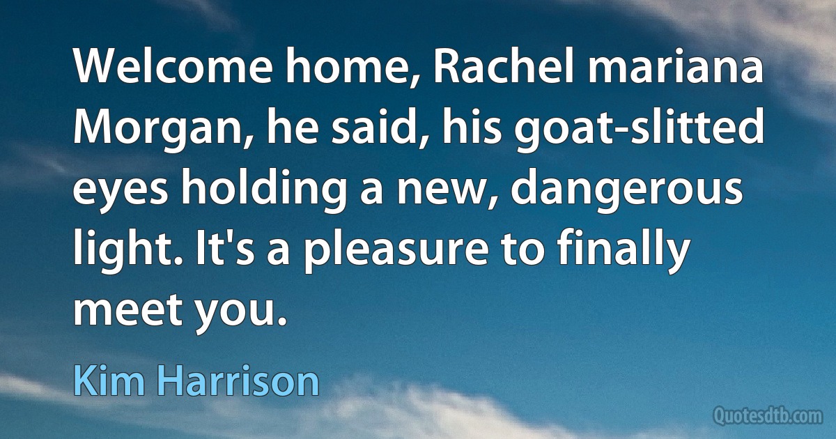 Welcome home, Rachel mariana Morgan, he said, his goat-slitted eyes holding a new, dangerous light. It's a pleasure to finally meet you. (Kim Harrison)