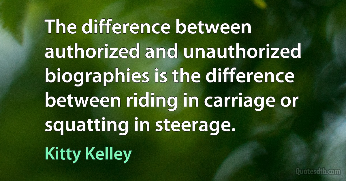 The difference between authorized and unauthorized biographies is the difference between riding in carriage or squatting in steerage. (Kitty Kelley)