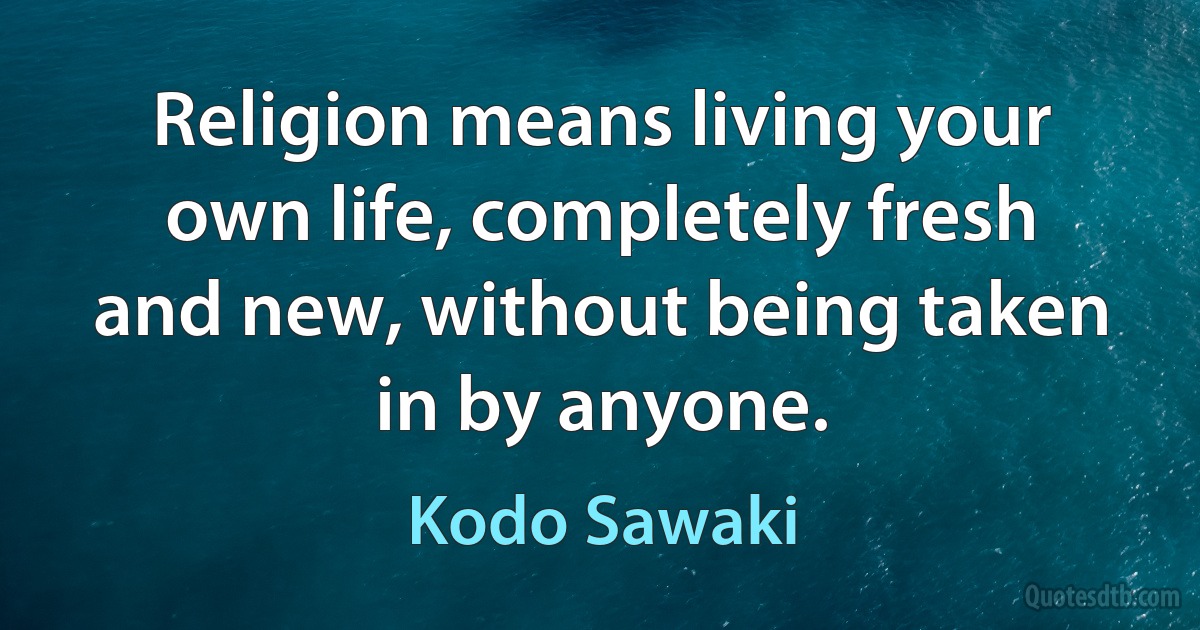 Religion means living your own life, completely fresh and new, without being taken in by anyone. (Kodo Sawaki)