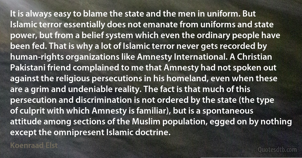 It is always easy to blame the state and the men in uniform. But Islamic terror essentially does not emanate from uniforms and state power, but from a belief system which even the ordinary people have been fed. That is why a lot of Islamic terror never gets recorded by human-rights organizations like Amnesty International. A Christian Pakistani friend complained to me that Amnesty had not spoken out against the religious persecutions in his homeland, even when these are a grim and undeniable reality. The fact is that much of this persecution and discrimination is not ordered by the state (the type of culprit with which Amnesty is familiar), but is a spontaneous attitude among sections of the Muslim population, egged on by nothing except the omnipresent Islamic doctrine. (Koenraad Elst)