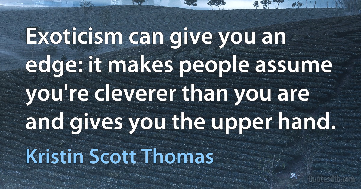 Exoticism can give you an edge: it makes people assume you're cleverer than you are and gives you the upper hand. (Kristin Scott Thomas)