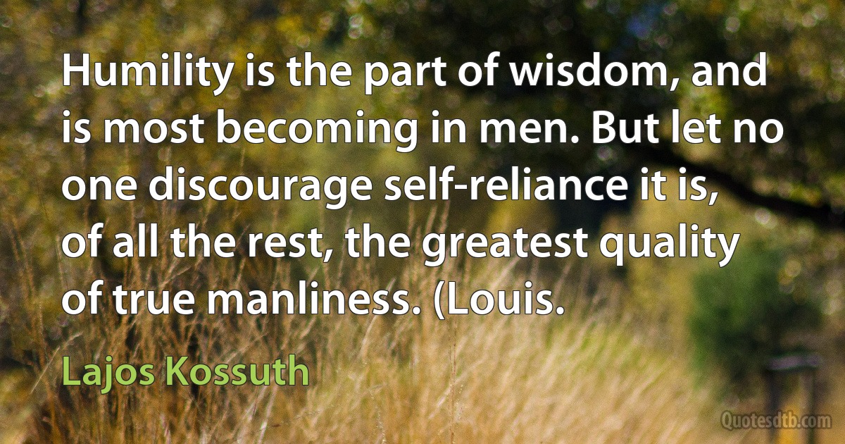 Humility is the part of wisdom, and is most becoming in men. But let no one discourage self-reliance it is, of all the rest, the greatest quality of true manliness. (Louis. (Lajos Kossuth)