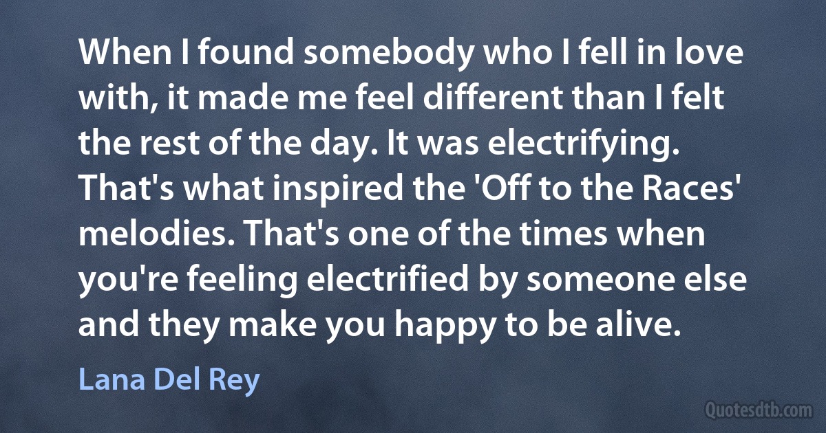 When I found somebody who I fell in love with, it made me feel different than I felt the rest of the day. It was electrifying. That's what inspired the 'Off to the Races' melodies. That's one of the times when you're feeling electrified by someone else and they make you happy to be alive. (Lana Del Rey)