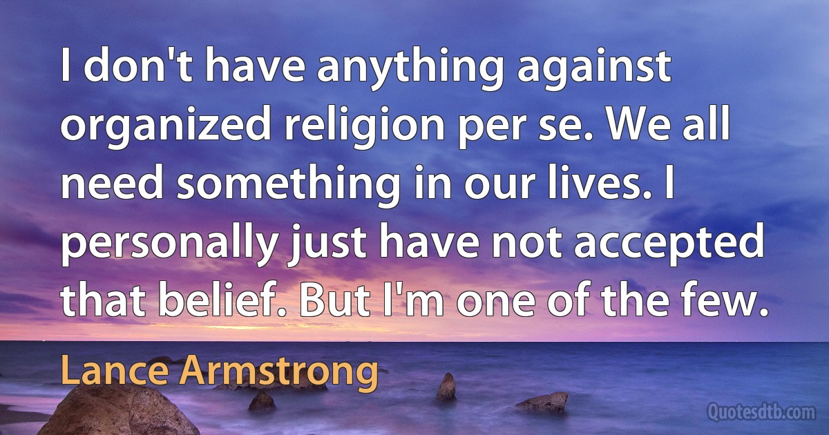 I don't have anything against organized religion per se. We all need something in our lives. I personally just have not accepted that belief. But I'm one of the few. (Lance Armstrong)