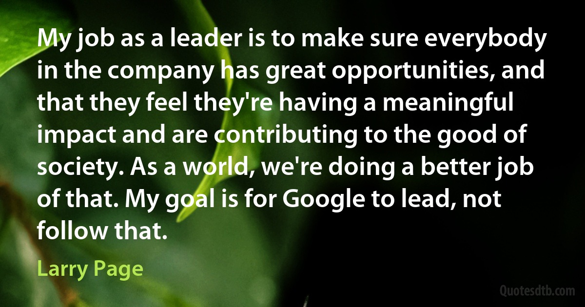 My job as a leader is to make sure everybody in the company has great opportunities, and that they feel they're having a meaningful impact and are contributing to the good of society. As a world, we're doing a better job of that. My goal is for Google to lead, not follow that. (Larry Page)