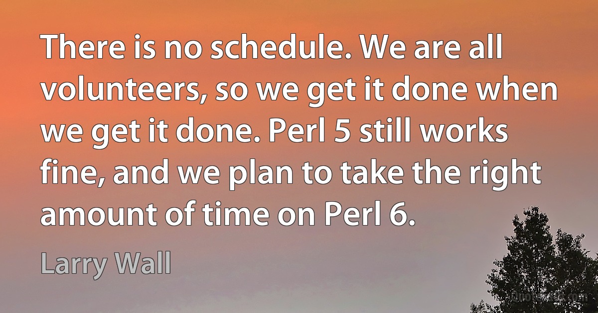 There is no schedule. We are all volunteers, so we get it done when we get it done. Perl 5 still works fine, and we plan to take the right amount of time on Perl 6. (Larry Wall)