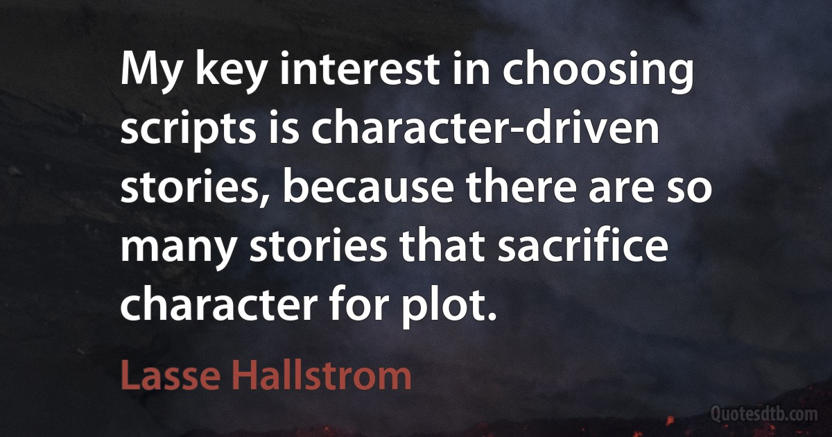 My key interest in choosing scripts is character-driven stories, because there are so many stories that sacrifice character for plot. (Lasse Hallstrom)