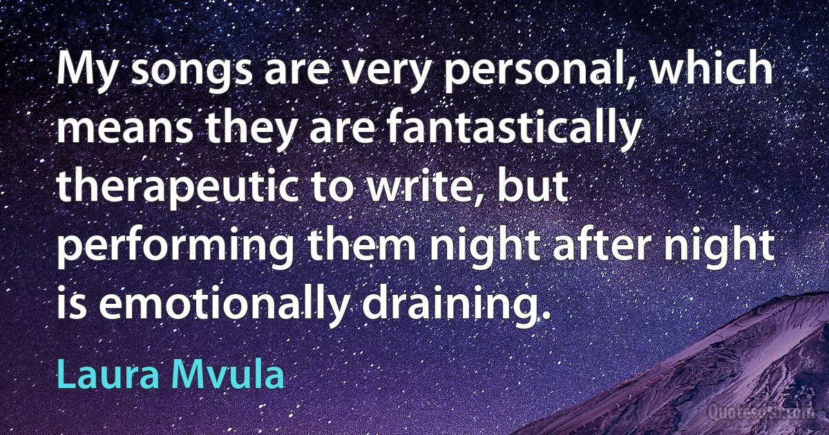 My songs are very personal, which means they are fantastically therapeutic to write, but performing them night after night is emotionally draining. (Laura Mvula)