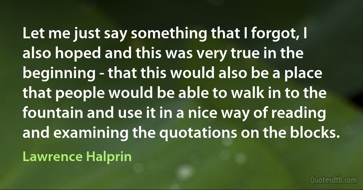 Let me just say something that I forgot, I also hoped and this was very true in the beginning - that this would also be a place that people would be able to walk in to the fountain and use it in a nice way of reading and examining the quotations on the blocks. (Lawrence Halprin)