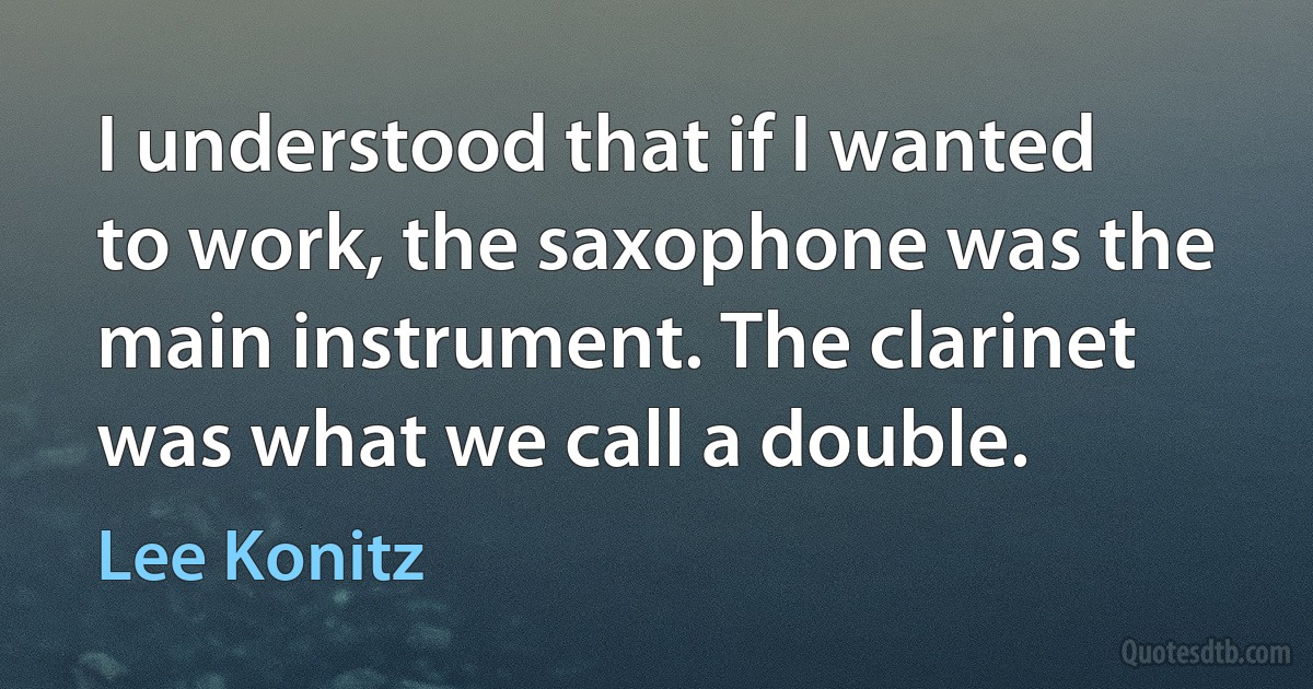 I understood that if I wanted to work, the saxophone was the main instrument. The clarinet was what we call a double. (Lee Konitz)