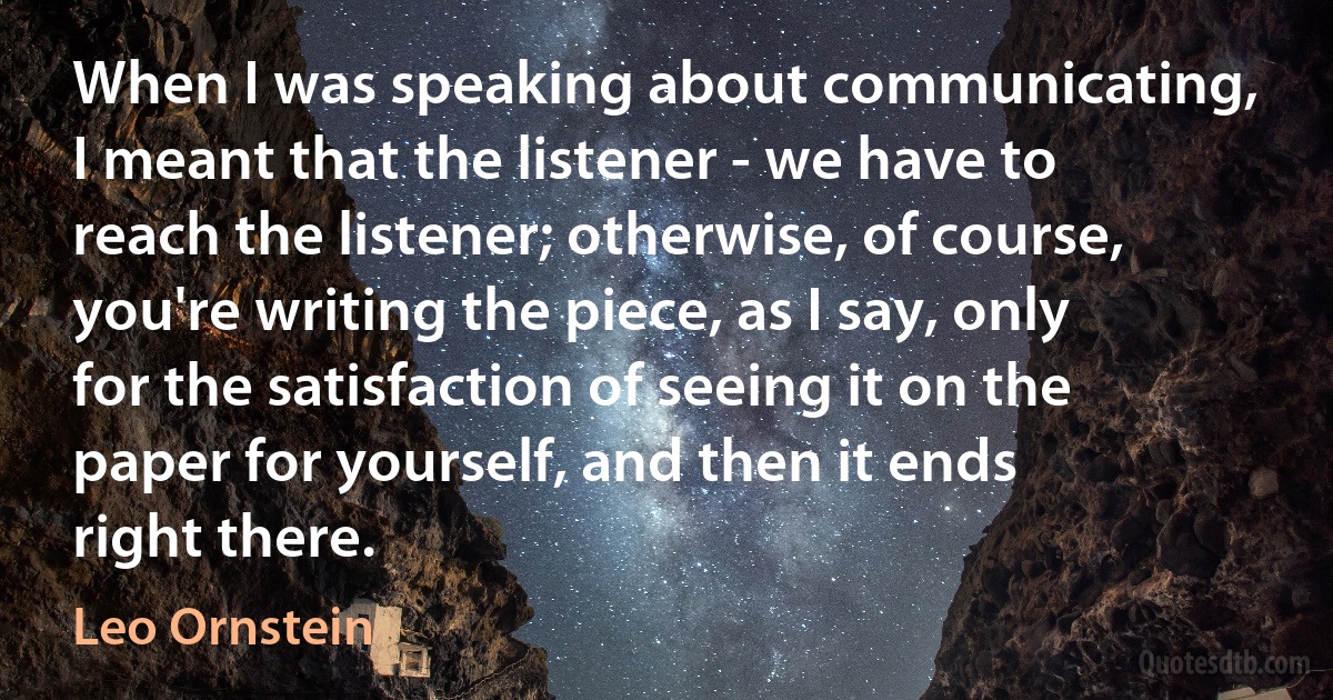 When I was speaking about communicating, I meant that the listener - we have to reach the listener; otherwise, of course, you're writing the piece, as I say, only for the satisfaction of seeing it on the paper for yourself, and then it ends right there. (Leo Ornstein)