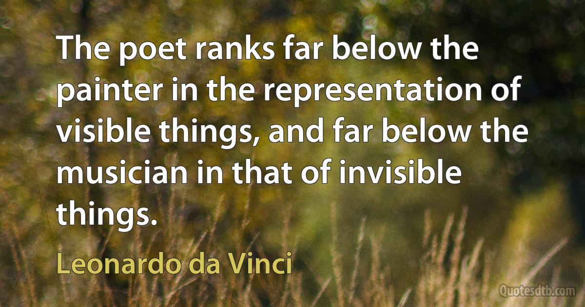 The poet ranks far below the painter in the representation of visible things, and far below the musician in that of invisible things. (Leonardo da Vinci)