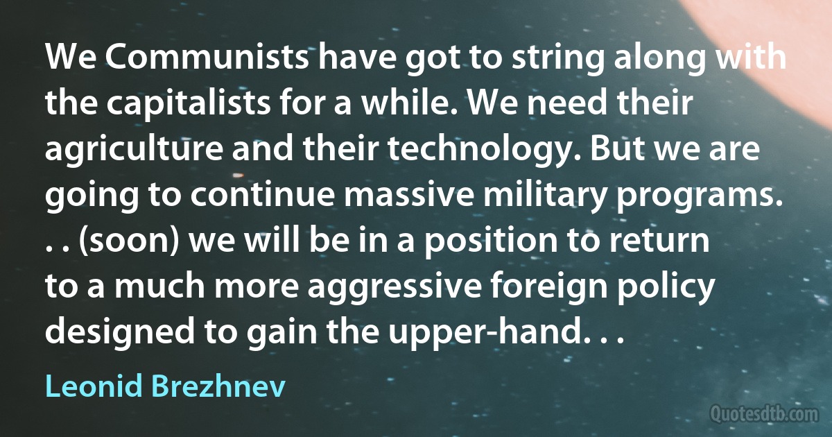 We Communists have got to string along with the capitalists for a while. We need their agriculture and their technology. But we are going to continue massive military programs. . . (soon) we will be in a position to return to a much more aggressive foreign policy designed to gain the upper-hand. . . (Leonid Brezhnev)