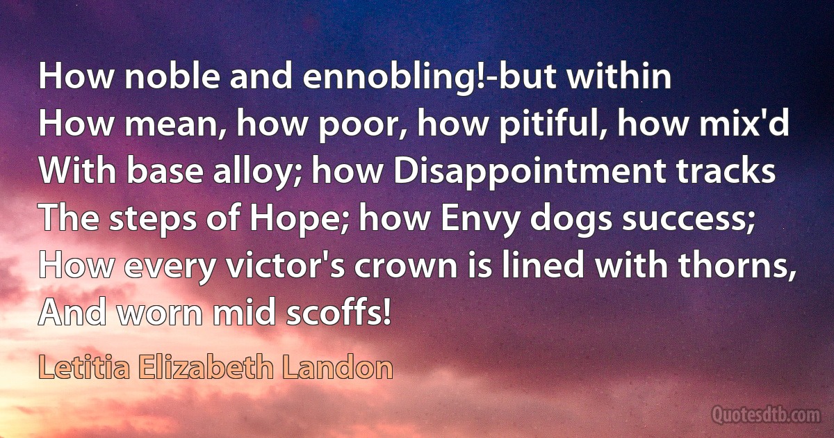 How noble and ennobling!-but within
How mean, how poor, how pitiful, how mix'd
With base alloy; how Disappointment tracks
The steps of Hope; how Envy dogs success;
How every victor's crown is lined with thorns,
And worn mid scoffs! (Letitia Elizabeth Landon)