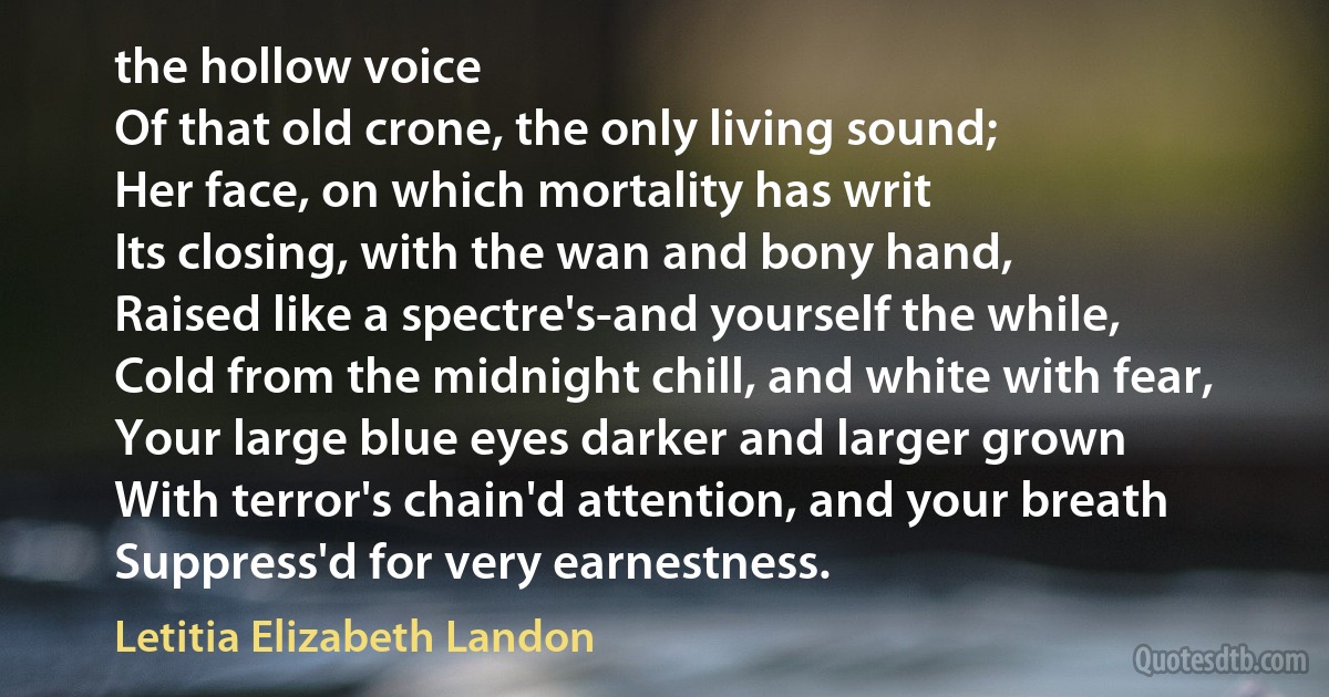 the hollow voice
Of that old crone, the only living sound;
Her face, on which mortality has writ
Its closing, with the wan and bony hand,
Raised like a spectre's-and yourself the while,
Cold from the midnight chill, and white with fear,
Your large blue eyes darker and larger grown
With terror's chain'd attention, and your breath
Suppress'd for very earnestness. (Letitia Elizabeth Landon)