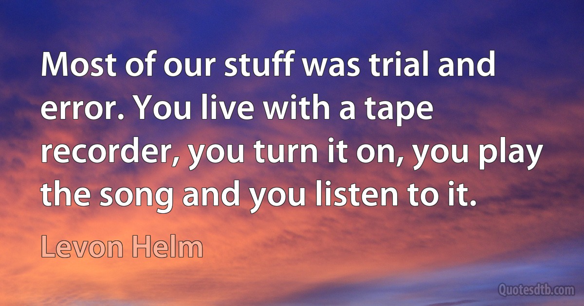 Most of our stuff was trial and error. You live with a tape recorder, you turn it on, you play the song and you listen to it. (Levon Helm)